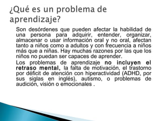 Son desórdenes que pueden afectar la habilidad de
una persona para adquirir, entender, organizar,
almacenar o usar información oral y no oral, afectan
tanto a niños como a adultos y con frecuencia a niños
más que a niñas. Hay muchas razones por las que los
niños no puedan ser capaces de aprender.
Los problemas de aprendizaje no incluyen el
retraso mental, la falta de motivación, el trastorno
por déficit de atención con hiperactividad (ADHD, por
sus siglas en inglés), autismo, o problemas de
audición, visión o emocionales .
 