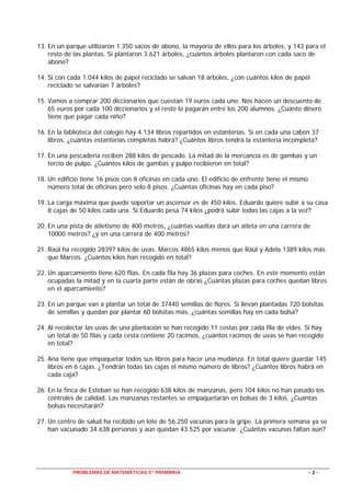 PROBLEMAS DE MATEMÁTICAS 5º PRIMARIA - 2 -
13. En un parque utilizaron 1.350 sacos de abono, la mayoría de ellos para los árboles, y 143 para el
resto de las plantas. Si plantaron 3.621 árboles, ¿cuántos árboles plantaron con cada saco de
abono?
14. Si con cada 1.044 kilos de papel reciclado se salvan 18 árboles, ¿con cuántos kilos de papel
reciclado se salvarían 7 árboles?
15. Vamos a comprar 200 diccionarios que cuestan 19 euros cada uno. Nos hacen un descuento de
65 euros por cada 100 diccionarios y el resto lo pagarán entre los 200 alumnos. ¿Cuánto dinero
tiene que pagar cada niño?
16. En la biblioteca del colegio hay 4.134 libros repartidos en estanterías. Si en cada una caben 37
libros, ¿cuántas estanterías completas habrá? ¿Cuántos libros tendrá la estantería incompleta?
17. En una pescadería reciben 288 kilos de pescado. La mitad de la mercancía es de gambas y un
tercio de pulpo. ¿Cuántos kilos de gambas y pulpo recibieron en total?
18. Un edificio tiene 16 pisos con 8 oficinas en cada uno. El edificio de enfrente tiene el mismo
número total de oficinas pero solo 8 pisos. ¿Cuántas oficinas hay en cada piso?
19. La carga máxima que puede soportar un ascensor es de 450 kilos. Eduardo quiere subir a su casa
8 cajas de 50 kilos cada una. Si Eduardo pesa 74 kilos ¿podrá subir todas las cajas a la vez?
20. En una pista de atletismo de 400 metros, ¿cuántas vueltas dará un atleta en una carrera de
10000 metros? ¿y en una carrera de 400 metros?
21. Raúl ha recogido 28397 kilos de uvas. Marcos 4865 kilos menos que Raúl y Adela 1389 kilos más
que Marcos. ¿Cuántos kilos han recogido en total?
22. Un aparcamiento tiene 620 filas. En cada fila hay 36 plazas para coches. En este momento están
ocupadas la mitad y en la cuarta parte están de obras ¿Cuántas plazas para coches quedan libres
en el aparcamiento?
23. En un parque van a plantar un total de 37440 semillas de flores. Si llevan plantadas 720 bolsitas
de semillas y quedan por plantar 60 bolsitas más, ¿cuántas semillas hay en cada bolsa?
24. Al recolectar las uvas de una plantación se han recogido 11 cestas por cada fila de vides. Si hay
un total de 50 filas y cada cesta contiene 20 racimos, ¿cuántos racimos de uvas se han recogido
en total?
25. Ana tiene que empaquetar todos sus libros para hacer una mudanza. En total quiere guardar 145
libros en 6 cajas. ¿Tendrán todas las cajas el mismo número de libros? ¿Cuántos libros habrá en
cada caja?
26. En la finca de Esteban se han recogido 638 kilos de manzanas, pero 104 kilos no han pasado los
controles de calidad. Las manzanas restantes se empaquetarán en bolsas de 3 kilos. ¿Cuántas
bolsas necesitarán?
27. Un centro de salud ha recibido un lote de 56.250 vacunas para la gripe. La primera semana ya se
han vacunado 34.638 personas y aún quedan 43.525 por vacunar. ¿Cuántas vacunas faltan aún?
 