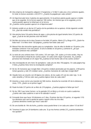 PROBLEMAS DE MATEMÁTICAS 5º PRIMARIA - 3 -
28. Una empresa de transportes adquiere 5 furgonetas a 12.862 € cada una y tres camiones iguales.
En total, la factura asciende a 222.077 €. ¿Cuánto ha pagado por cada camión?
29. Un hipermercado tiene 4 plantas de aparcamiento. En la primera planta puede aparcar el doble
que en la segunda. En la tercera aparcan 100 coches, los mismos que en la segunda y en la
cuarta pueden aparcar la mitad que en la tercera.
30. ¿Cuántos coches pueden aparcar en el hipermercado?
31. Antonio vendió en un día las 5/7 partes de los periódicos de su quiosco. Al día siguiente vendió
5/6. ¿Qué día vendió más periódicos?
32. Una piscina tiene 5/6 partes llenas de agua, y otra piscina de igual tamaño tiene 2/3 partes de
agua. ¿Cuál de las dos piscinas está más llena?
33. Del libro de lectura de la clase Susana se ha leído 3/5 partes, Marta 2/3 y Diego 4/10. ¿Quién ha
leído más?. Si el libro tiene 120 páginas ¿cuántas han leído cada uno?
34. Manuel hizo dos bizcochos iguales para su cumpleaños. Uno de ellos lo dividió en 10 partes y los
invitados comieron 4 de esas partes. El otro lo dividió en 20 partes y comieron 8. ¿de qué
bizcocho comieron más cantidad?
35. La noria de una verbena tiene 120 coches, 3/5 son rojos, 3/8 azules y el resto verdes. Hoy no
han funcionado la mitad de los coches azules. En cada coche viajan 4 personas. A) ¿Cuántas
personas han montado en 25 viajes? B) ¿Cuántas lo han hecho sólo en los coches verdes?
36. Una enciclopedia de arte tiene 36 ejemplares; cada uno de ellos 750 páginas. En cada página hay
4 fotos ¿Cuántas fotos tiene la enciclopedia completa?
37. De las 30 manzanas que recogió Abel, 2/6 partes estaban picoteadas por los pájaros, 2/30 partes
tenían gusanos y sólo 3/5 estaban sanas. ¿Cuántas manzanas de cada tipo recogió Abel?
38. Claudio tiene un estuche con 20 lápices de colores, de los cuales 2/5 son de color rojo, ¼ de
color amarillo y 7/20 de color azul ¿cuántos lápices tiene de cada color?
39. Arancha y Jesús corren una maratón de 500 metros. Arancha ha recorrido 4/5 de la distancia y
Jesús, 7/10. ¿Quién va en primer lugar?
40. Paula ha leído 3/7 partes de su libro de 210 páginas. ¿Cuántas páginas le faltan por leer?
41. De los 100 € que tenía Carmen, se ha gastado 3/5 en libros y el resto en cuatro cuadernos
¿Cuánto vale cada cuaderno si aún le ha sobrado 4 euros?
42. Fernando tiene que hacer 30 divisiones en 5 días. El primer día hizo 2/5 partes, el segundo 1/10.
Las divisiones que aún le queda las quiere repartir entre los tres días.
¿Cuántas divisiones tendrá que hacer cada día?
43. De una botella de litro de leche ¿cuántos vasos puedo llenar si en cada uno caben 1/5 de litro?
44. Tenemos 8 cajas con 24 bombones cada una. Si ya nos hemos comido 2/3 ¿cuántos bombones
nos quedan?
 