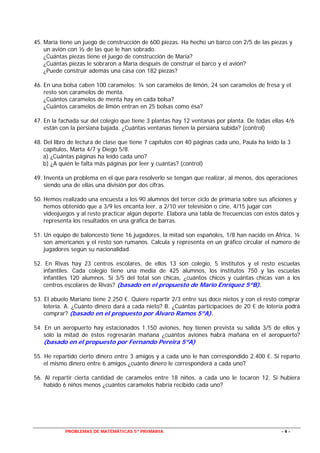 PROBLEMAS DE MATEMÁTICAS 5º PRIMARIA - 4 -
45. María tiene un juego de construcción de 600 piezas. Ha hecho un barco con 2/5 de las piezas y
un avión con ½ de las que le han sobrado.
¿Cuántas piezas tiene el juego de construcción de María?
¿Cuántas piezas le sobraron a María después de construir el barco y el avión?
¿Puede construir además una casa con 182 piezas?
46. En una bolsa caben 100 caramelos: ¼ son caramelos de limón, 24 son caramelos de fresa y el
resto son caramelos de menta.
¿Cuántos caramelos de menta hay en cada bolsa?
¿Cuántos caramelos de limón entran en 25 bolsas como ésa?
47. En la fachada sur del colegio que tiene 3 plantas hay 12 ventanas por planta. De todas ellas 4/6
están con la persiana bajada. ¿Cuántas ventanas tienen la persiana subida? (control)
48. Del libro de lectura de clase que tiene 7 capítulos con 40 páginas cada uno, Paula ha leído la 3
capítulos, Marta 4/7 y Diego 5/8.
a) ¿Cuántas páginas ha leído cada uno?
b) ¿A quién le falta más páginas por leer y cuántas? (control)
49. Inventa un problema en el que para resolverlo se tengan que realizar, al menos, dos operaciones
siendo una de ellas una división por dos cifras.
50. Hemos realizado una encuesta a los 90 alumnos del tercer ciclo de primaria sobre sus aficiones y
hemos obtenido que a 3/9 les encanta leer, a 2/10 ver televisión o cine, 4/15 jugar con
videojuegos y al resto practicar algún deporte. Elabora una tabla de frecuencias con estos datos y
representa los resultados en una gráfica de barras.
51. Un equipo de baloncesto tiene 16 jugadores, la mitad son españoles, 1/8 han nacido en África, ¼
son americanos y el resto son rumanos. Calcula y representa en un gráfico circular el número de
jugadores según su nacionalidad.
52. En Rivas hay 23 centros escolares, de ellos 13 son colegio, 5 institutos y el resto escuelas
infantiles. Cada colegio tiene una media de 425 alumnos, los institutos 750 y las escuelas
infantiles 120 alumnos. Si 3/5 del total son chicas, ¿cuántos chicos y cuántas chicas van a los
centros escolares de Rivas? (basado en el propuesto de Mario Enríquez 5ºB).
53. El abuelo Mariano tiene 2.250 €. Quiere repartir 2/3 entre sus doce nietos y con el resto comprar
lotería. A. ¿Cuánto dinero dará a cada nieto? B. ¿Cuántas participacioes de 20 € de lotería podrá
comprar? (basado en el propuesto por Álvaro Ramos 5ºA).
54. En un aeropuerto hay estacionados 1.150 aviones, hoy tienen prevista su salida 3/5 de ellos y
sólo la mitad de éstos regresarán mañana ¿cuántos aviones habrá mañana en el aeropuerto?
(basado en el propuesto por Fernando Pereira 5ºA)
55. He repartido cierto dinero entre 3 amigos y a cada uno le han correspondido 2.400 €. Si reparto
el mismo dinero entre 6 amigos ¿cuánto dinero le corresponderá a cada uno?
56. Al repartir cierta cantidad de caramelos entre 18 niños, a cada uno le tocaron 12. Si hubiera
habido 6 niños menos ¿cuántos caramelos habría recibido cada uno?
 