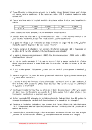 PROBLEMAS DE MATEMÁTICAS 5º PRIMARIA - 5 -
57. Tengo 60 euros. La mitad, menos un euro, me lo gastaré en dos libros de lectura, y con el resto
me quiero comprar cuadernos. Si los cuadernos valen 3,60 € ¿cuántos cuadernos podré
comprarme?
58. En una prueba de salto de longitud, un atleta, después de realizar 5 saltos, ha conseguido estas
marcas:
Ordena los saltos de menor a mayor y calcula la media de todos sus saltos.
59. Una caja de 10 cds cuesta 18,30 € y un cd suelto cuesta 1,99 €. Si Clara necesita comprar 10 cds
¿qué resultará más barato, la caja o los 10 cds sueltos? ¿cuánto se ahorrará?
60. El patio del colegio es un rectángulo que mide 83 metros de largo y 18 de ancho. ¿Cuántos
metros he recorrido después de dar siete vueltas y media?
61. Paula ha comprado 5 rotuladores y un bolígrafo. El bolígrafo ha costado 1,25 €. Ha pagado con
un billete de 10 € y le ha sobrado 1,10 € ¿Cuánto cuesta cada rotulador?
62. La suma de tres números decimales es 4.825,5. Uno de esos números es 1.123,8 y otro es 231,4
¿Cuál es el tercer número?
63. Un kilo de zanahorias cuesta 0,75 €, uno de limones 1,05 € y uno de patatas 0,4 € ¿Cuánto
dinero recauda un almacén si vende 1.000 kilos de zanahorias, 100 kilos de limones y 100 kilos
de patatas?
64. Si 100 tornillos pesan 3.050 gramos, ¿cuánto pesa un tornillo? ¿cuánto pesan 10 tornillos? ¿y
1.000?
65. Marta se ha gastado 2/5 partes del dinero que lleva en comprar un regalo que le ha costado 8,40
€ ¿Cuánto dinero tenía Marta?
66. La madre de Diego ha comprado en el supermercado 4 botellas de aceite a 3,69 € cada una, 6
litros de leche a 1,05 € cada uno y kilo y medio de uvas a 1,50 € el kilo. Si paga con un billete de
50 € ¿cuánto le devolverán?
67. En el supermercado Carrefour hay una oferta de 24 botes de cocacola por 12,75 € y te regalan
dos botes más. En Mercadona un paquete de 10 botes cuesta 4,85 € ¿Qué oferta es más
interesante y cuánto dinero se ahorra en cada bote?
68. Se han encargado 500 fotocopias del periódico del colegio. Cada periódico tiene 28 páginas. La
fotocopia de cada página cuesta 0,06 € ¿Cuánto dinero se ha pagado por las fotocopias?
69. Carmen y su familia han realizado un viaje en avión de 4.750 km. El precio de cada billete es de
120 €. En la primera hora han recorrido 2/8 partes del viaje y en la segunda 3/9, ¿cuántos km le
quedan por recorrer?
70. Fernando vive a 850 m del colegio. Como no se queda a comedor todos los días hace 4 viajes.
¿Cuántos km recorrerá en una semana?, ¿y si se quedara tres días a comer en el colegio?
1º salto 2º salto 3º salto 4º salto 5º salto
6,701 m. 7,029 7,25 7 7,05
 