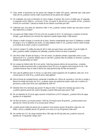 PROBLEMAS DE MATEMÁTICAS 5º PRIMARIA - 6 -
71. Para medir el perímetro de las pistas del colegio he dado 575 pasos, sabiendo que cada paso
mide 60 cm ¿cuántos metros mide el perímetro de las pistas del colegio?
72. He realizado una ruta en bicicleta en cinco etapas. El primer día recorrí el doble que el segundo,
el segundo recorrí 3960 m., el tercero 12 km, el cuarto ¾ del tercero y el quinto 33 hm. ¿Cuántos
metros he recorrido?. Calcula la media de km diarios recorridos por día?
73. Sabiendo que una pista de atletismo mide 4 hm ¿cuántas vueltas tendré que dar para recorrer
diez kilómetros y medio?
74. Los pasos de Pablo miden 574 mm y los de su padre 0,78 m. Si comienzan a caminar al mismo
tiempo, ¿qué distancia (en metros) les separará cuando hayan dado 1.000 pasos?
75. Vamos a medir el largo y el ancho de la clase. Hemos comprobado que tiene 21 baldosas y media
de largo y 14 y ¾ baldosas de ancho. Si cada baldosa mide 41 cm ¿cuántos metros mide el largo
y el ancho de la clase? ¿cuál es su perímetro?
76. Carmen compró 15 ovillos de lana de 38 m cada uno para hacer una colcha. Si ya ha tejido 32
dam ¿cuántos ovillos completos ha utilizado ¿cuántos metros de lana le quedan?
77. Una finca mide 30 dam de largo y 1 hm de ancho. Se plantan árboles separados entre sí una
distancia de 5 m. ¿Cuántos árboles hay en cad fila? ¿cuántas filas de árboles se forman? ¿cuántos
árboles hay plantados en total?
78. Un campo de fútbol mide 90 m de ancho. Sólo hay butacas detrás de las porterías. ¿Cuántas
butacas tendrá la primera fila si cada butaca tiene 50 cm y el espacio entre butacas es de 1 dm
¿cuántas butacas hay en total si detrás de cada portería hay 20 filas de butacas?
79. Una caja de galletas pesa ¾ de kg. La caja tiene cuatro paquetes de 25 galletas cada uno. Si el
envase pesa en total 35 g, ¿cuánto pesa cada galleta?
80. Para la fiesta de navidad hemos comprado 4 botellas de 2 litros de cocacola y 3 de litro y medio y
Álvaro ha traido dos botes de 33 cl, ¿cuántos vasos nos podremos beber cada uno si somos 23
personas y cada vaso tiene una capacidad de 200 ml?
81. Daniela tiene tres naranjas que pesan 75 dag en total. Si coge otra naranja que pesa 2 hg,
¿cuántos gramos pesan las cuatro naranjas ¿cuánto falta para que pesen 1kg?
82. De un depósito de 25 kl de agua sacaron 6 hl primero y 93,5 l después, ¿cuántos litros de agua
quedan en el depósito?
83. Un litro de leche y su envase pesan 1,025 kg. El envase pesa 20 gramos. ¿cuánto pesará una
garrafa de 5 litros de leche si su envase pesa 100 g.?
84. ¿Cuánto pesan todas las piezas de un ajedrez si los peones pesan 20 gramos cada uno; los
alfiles, torres y caballos pesan 35 gramos y la reina y el rey 40 gramos cada uno?
85. Un camión de 4,5 t de carga máxima lleva 180 cajas de 85 hg cada una ¿cuántos sacos de
patatas de 15 kg puede cargar aún?
 