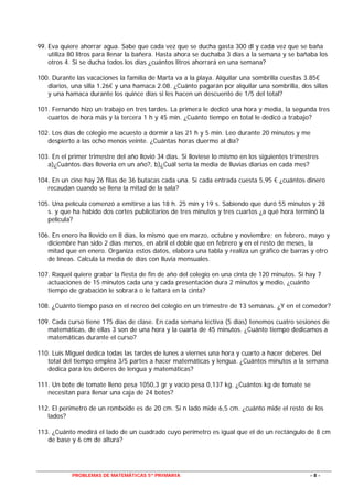 PROBLEMAS DE MATEMÁTICAS 5º PRIMARIA - 8 -
99. Eva quiere ahorrar agua. Sabe que cada vez que se ducha gasta 300 dl y cada vez que se baña
utiliza 80 litros para llenar la bañera. Hasta ahora se duchaba 3 días a la semana y se bañaba los
otros 4. Si se ducha todos los días ¿cuántos litros ahorrará en una semana?
100. Durante las vacaciones la familia de Marta va a la playa. Alquilar una sombrilla cuestas 3.85€
diarios, una silla 1.26€ y una hamaca 2.08. ¿Cuánto pagarán por alquilar una sombrilla, dos sillas
y una hamaca durante los quince días si les hacen un descuento de 1/5 del total?
101. Fernando hizo un trabajo en tres tardes. La primera le dedicó una hora y media, la segunda tres
cuartos de hora más y la tercera 1 h y 45 min. ¿Cuánto tiempo en total le dedicó a trabajo?
102. Los días de colegio me acuesto a dormir a las 21 h y 5 min. Leo durante 20 minutos y me
despierto a las ocho menos veinte. ¿Cuántas horas duermo al día?
103. En el primer trimestre del año llovió 34 días. Si lloviese lo mismo en los siguientes trimestres
a)¿Cuántos días llovería en un año?, b)¿Cuál sería la media de lluvias diarias en cada mes?
104. En un cine hay 26 filas de 36 butacas cada una. Si cada entrada cuesta 5,95 € ¿cuántos dinero
recaudan cuando se llena la mitad de la sala?
105. Una película comenzó a emitirse a las 18 h. 25 min y 19 s. Sabiendo que duró 55 minutos y 28
s. y que ha habido dos cortes publicitarios de tres minutos y tres cuartos ¿a qué hora terminó la
película?
106. En enero ha llovido en 8 días, lo mismo que en marzo, octubre y noviembre; en febrero, mayo y
diciembre han sido 2 días menos, en abril el doble que en febrero y en el resto de meses, la
mitad que en enero. Organiza estos datos, elabora una tabla y realiza un gráfico de barras y otro
de líneas. Calcula la media de días con lluvia mensuales.
107. Raquel quiere grabar la fiesta de fin de año del colegio en una cinta de 120 minutos. Si hay 7
actuaciones de 15 minutos cada una y cada presentación dura 2 minutos y medio, ¿cuánto
tiempo de grabación le sobrará o le faltará en la cinta?
108. ¿Cuánto tiempo paso en el recreo del colegio en un trimestre de 13 semanas. ¿Y en el comedor?
109. Cada curso tiene 175 días de clase. En cada semana lectiva (5 días) tenemos cuatro sesiones de
matemáticas, de ellas 3 son de una hora y la cuarta de 45 minutos. ¿Cuánto tiempo dedicamos a
matemáticas durante el curso?
110. Luis Miguel dedica todas las tardes de lunes a viernes una hora y cuarto a hacer deberes. Del
total del tiempo emplea 3/5 partes a hacer matemáticas y lengua. ¿Cuántos minutos a la semana
dedica para los deberes de lengua y matemáticas?
111. Un bote de tomate lleno pesa 1050,3 gr y vacío pesa 0,137 kg. ¿Cuántos kg de tomate se
necesitan para llenar una caja de 24 botes?
112. El perímetro de un romboide es de 20 cm. Si n lado mide 6,5 cm. ¿cuánto mide el resto de los
lados?
113. ¿Cuánto medirá el lado de un cuadrado cuyo perímetro es igual que el de un rectángulo de 8 cm
de base y 6 cm de altura?
 