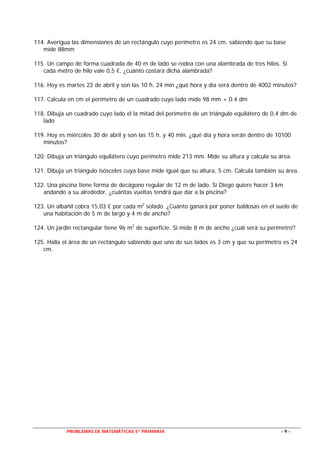 PROBLEMAS DE MATEMÁTICAS 5º PRIMARIA - 9 -
114. Averigua las dimensiones de un rectángulo cuyo perímetro es 24 cm, sabiendo que su base
mide 88mm
115. Un campo de forma cuadrada de 40 m de lado se rodea con una alambrada de tres hilos. Si
cada metro de hilo vale 0,5 €, ¿cuánto costará dicha alambrada?
116. Hoy es martes 22 de abril y son las 10 h. 24 min ¿qué hora y día será dentro de 4002 minutos?
117. Calcula en cm el perímetro de un cuadrado cuyo lado mide 98 mm + 0.4 dm
118. Dibuja un cuadrado cuyo lado el la mitad del perímetro de un triángulo equilátero de 0,4 dm de
lado
119. Hoy es miércoles 30 de abril y son las 15 h. y 40 min. ¿qué día y hora serán dentro de 10100
minutos?
120. Dibuja un triángulo equilátero cuyo perímetro mide 213 mm. Mide su altura y calcula su área.
121. Dibuja un triángulo isósceles cuya base mide igual que su altura, 5 cm. Calcula también su área.
122. Una piscina tiene forma de decágono regular de 12 m de lado. Si Diego quiere hacer 3 km
andando a su alrededor, ¿cuántas vueltas tendrá que dar a la piscina?
123. Un albañil cobra 15,03 € por cada m2
solado. ¿Cuánto ganará por poner baldosas en el suelo de
una habitación de 5 m de largo y 4 m de ancho?
124. Un jardín rectangular tiene 96 m2
de superficie. Si mide 8 m de ancho ¿cuál será su perímetro?
125. Halla el área de un rectángulo sabiendo que uno de sus lados es 3 cm y que su perímetro es 24
cm.
 