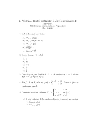 1. Problemas. Límites, continuidad y aspectos elementales de 
derivación 
Cálculo en una y varias variables- Propedeútico 
Mayo de 2012 
1. Calcule los siguientes límites 
(a) limx!3 
x29 
x2+2x3 
(b) limx!0 cos(x + sin x) 
(c) limv!4+ 
4v 
j4vj 
(d) 
p 
x+6x 
x33x2 
(e) lims!16 
p 
s 
4 
s16 
2. Evalúe limx!0+ 
1 
x  1 
sin x 
	 
(a) 0 
(b) 1 
(c) 1 
(d) e 
(e) 1 
 
3. Diga si existe una función f : R ! R continua en x = 2 tal que 
f(x) = x33x2 
x2 para x6= 2. 
4. Sea f : R ! R dada por f(x) = 
( 
a 
p 
x x  0 
ax x  0 
. Muestre que f es 
continua en todo R. 
5. Considere la función dada por f(x) = 
8 
: 
p 
x x  0 
3  x x 2 [0; 3) 
(x  3)2 x  3 
(a) Evalúe cada uno de los siguientes límites, en caso de que existan 
i. limx!0+ f(x) 
ii. limx!0 f(x) 
1 
 