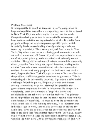 1
Problem Statement
It is impossible to avoid an increase in traffic congestion in
huge metropolitan areas that are expanding, such as those found
in New York City and other major cities across the world.
Congestion during rush hour is an inevitable consequence of
how modern societies are organized (Lu et al.). It results from
people's widespread desire to pursue specific goals, which
invariably leads to overloading already-existing roads and
transit systems daily. The vast majority of Americans in New
York City who are on the move during peak commute times do
so in their own cars. all forms of public transportation lack the
comfort, speed, privacy, and convenience of privately owned
vehicles. The global trend toward private automobile ownership
directly results from rising per capital incomes, leading to an
exodus from public transportation and other less convenient
options. Because of many people drive their own cars on the
road, despite the New York City government efforts to alleviate
the problem, traffic congestion continues to get worse. This is
something that is universally despised. It presents a substantial
challenge for public policy, frequently leaves commuters
feeling irritated and helpless. Although it's possible that
governments may never be able to remove traffic congestion
completely, there are a number of steps that states and
municipalities can take to alleviate the problem. The primary
mobility problem we face is that too many people want to move
simultaneously every day. In order to keep the economy and
educational institutions running smoothly, it is important that
individuals go to work, school, and do errands at around the
same time. It would be disastrous for our economy and way of
life to abandon that fundamental requirement (Lu et al.). Every
big city in the world faces the same issue. In my research plan, I
will use the New York City as my target organization and New
 