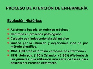 Evolución Histórica:
Asistencia basada en órdenes médicas
Centrada en procesos patológicos
Cuidado con independencia del médico
Guiada por la intuición y experiencia mas no por
método científico.
1955. Hall creó el término «proceso de enfermería »
1959. Johnson, (1961) Orlando, y (1963) Wiedenbach
las primeras que utilizaron una serie de fases para
describir el Proceso enfermero.
PROCESO DE ATENCIÓN DE ENFERMERÍA
 