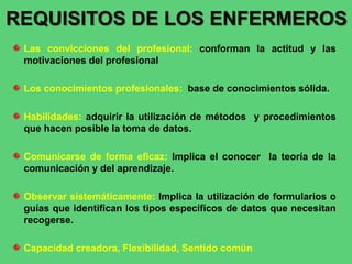 Las convicciones del profesional: conforman la actitud y las
motivaciones del profesional
Los conocimientos profesionales: base de conocimientos sólida.
Habilidades: adquirir la utilización de métodos y procedimientos
que hacen posible la toma de datos.
Comunicarse de forma eficaz: Implica el conocer la teoría de la
comunicación y del aprendizaje.
Observar sistemáticamente: Implica la utilización de formularios o
guías que identifican los tipos específicos de datos que necesitan
recogerse.
Capacidad creadora, Flexibilidad, Sentido común
REQUISITOS DE LOS ENFERMEROS
 