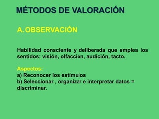 MÉTODOS DE VALORACIÓN
A.OBSERVACIÓN
Habilidad consciente y deliberada que emplea los
sentidos: visión, olfacción, audición, tacto.
Aspectos:
a) Reconocer los estímulos
b) Seleccionar , organizar e interpretar datos =
discriminar.
 