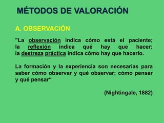 A. OBSERVACIÓN
MÉTODOS DE VALORACIÓN
"La observación indica cómo está el paciente;
la reflexión indica qué hay que hacer;
la destreza práctica indica cómo hay que hacerlo.
La formación y la experiencia son necesarias para
saber cómo observar y qué observar; cómo pensar
y qué pensar“
(Nightingale, 1882)
 