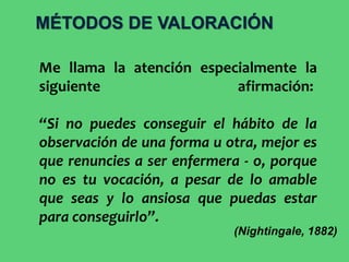 Me llama la atención especialmente la
siguiente afirmación:
“Si no puedes conseguir el hábito de la
observación de una forma u otra, mejor es
que renuncies a ser enfermera - o, porque
no es tu vocación, a pesar de lo amable
que seas y lo ansiosa que puedas estar
para conseguirlo”.
(Nightingale, 1882)
MÉTODOS DE VALORACIÓN
 