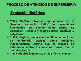 PROCESO DE ATENCIÓN DE ENFERMERÍA
Evolución Histórica:
*1965, McCain introduce por primera vez el
término Valoración. Utilizó las capacidades
funcionales del cliente como marco de
valoración. Recogió y registró datos objetivos y
subjetivos.
*1965, Virginia Henderson identificó las acciones
de enfermería básicas como funciones
independientes. Afirmó que el proceso de
enfermería utiliza los mismos pasos que el
método científico.
*1973 adquirió legitimidad en la práctica clínica.
 