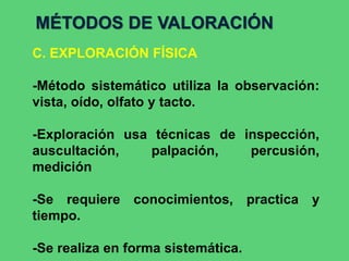 MÉTODOS DE VALORACIÓN
C. EXPLORACIÓN FÍSICA
-Método sistemático utiliza la observación:
vista, oído, olfato y tacto.
-Exploración usa técnicas de inspección,
auscultación, palpación, percusión,
medición
-Se requiere conocimientos, practica y
tiempo.
-Se realiza en forma sistemática.
 