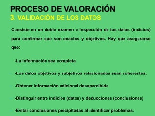 Consiste en un doble examen o inspección de los datos (indicios)
para confirmar que son exactos y objetivos. Hay que asegurarse
que:
-La información sea completa
- -Los datos objetivos y subjetivos relacionados sean coherentes.
- -Obtener información adicional desapercibida
- -Distinguir entre indicios (datos) y deducciones (conclusiones)
- -Evitar conclusiones precipitadas al identificar problemas.
PROCESO DE VALORACIÓN
3. VALIDACIÓN DE LOS DATOS
 