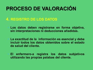  Los datos deben registrarse en forma objetiva,
sin interpretaciones ni deducciones añadidas.
 La exactitud de la información es esencial y debe
incluir todos los datos obtenidos sobre el estado
de salud del cliente.
 El enfermero-a registra los datos subjetivos
utilizando las propias palabas del cliente.
PROCESO DE VALORACIÓN
4. REGISTRO DE LOS DATOS
 