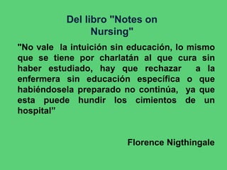 Del libro "Notes on
Nursing"
"No vale la intuición sin educación, lo mismo
que se tiene por charlatán al que cura sin
haber estudiado, hay que rechazar a la
enfermera sin educación específica o que
habiéndosela preparado no continúa, ya que
esta puede hundir los cimientos de un
hospital”
Florence Nigthingale
 