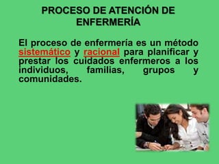 PROCESO DE ATENCIÓN DE
ENFERMERÍA
El proceso de enfermería es un método
sistemático y racional para planificar y
prestar los cuidados enfermeros a los
individuos, familias, grupos y
comunidades.
 