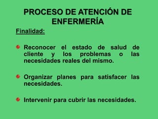 PROCESO DE ATENCIÓN DE
ENFERMERÍA
Finalidad:
Reconocer el estado de salud de
cliente y los problemas o las
necesidades reales del mismo.
Organizar planes para satisfacer las
necesidades.
Intervenir para cubrir las necesidades.
 