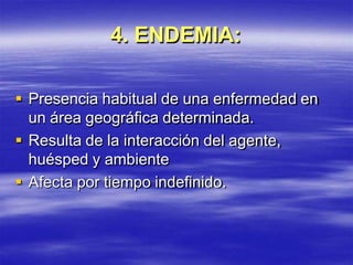 4. ENDEMIA:
 Presencia habitual de una enfermedad en
un área geográfica determinada.
 Resulta de la interacción del agente,
huésped y ambiente
 Afecta por tiempo indefinido.
 