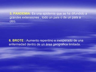 5. PANDEMIA: Es una epidemia que se ha difundido a
grandes extensiones , todo un país o de un país a
otro.
6. BROTE : Aumento repentino e inesperado de una
enfermedad dentro de un área geográfica limitada.
 
