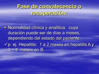 Fase de convalecencia o
recuperación:
 Normalidad clínica y analítica. cuya
duración puede ser de días a meses,
dependiendo del estado del paciente.
p. ej. Hepatitis: 1 a 2 meses en hepatitis A y
3 – 4 meses en B.
 