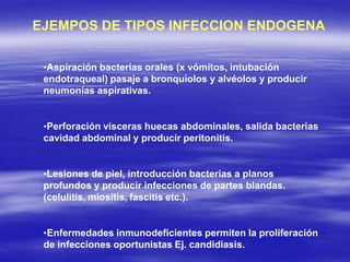 EJEMPOS DE TIPOS INFECCION ENDOGENA
•Aspiración bacterias orales (x vómitos, intubación
endotraqueal) pasaje a bronquiolos y alvéolos y producir
neumonías aspirativas.
•Perforación vísceras huecas abdominales, salida bacterias
cavidad abdominal y producir peritonitis.
•Lesiones de piel, introducción bacterias a planos
profundos y producir infecciones de partes blandas.
(celulitis, miositis, fascitis etc.).
•Enfermedades inmunodeficientes permiten la proliferación
de infecciones oportunistas Ej. candidiasis.
 