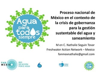 Proceso nacional de
   México en el contexto de
    la crisis de gobernanza
              para la gestión
     sustentable del agua y
               saneamiento
      M en C. Nathalie Seguin Tovar
Freshwater Action Network – Mexico
        fanmexnathalie@gmail.com
 