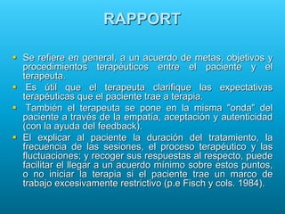 RAPPORT
 Se refiere en general, a un acuerdo de metas, objetivos y
procedimientos terapéuticos entre el paciente y el
terapeuta.
 Es útil que el terapeuta clarifique las expectativas
terapéuticas que el paciente trae a terapia.
 También el terapeuta se pone en la misma "onda" del
paciente a través de la empatía, aceptación y autenticidad
(con la ayuda del feedback).
 El explicar al paciente la duración del tratamiento, la
frecuencia de las sesiones, el proceso terapéutico y las
fluctuaciones; y recoger sus respuestas al respecto, puede
facilitar el llegar a un acuerdo mínimo sobre estos puntos,
o no iniciar la terapia si el paciente trae un marco de
trabajo excesivamente restrictivo (p.e Fisch y cols. 1984).
 