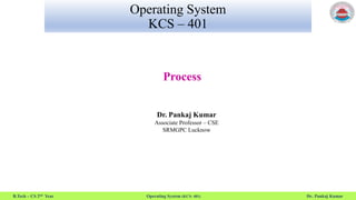 B.Tech – CS 2nd Year Operating System (KCS- 401) Dr. Pankaj Kumar
Operating System
KCS – 401
Process
Dr. Pankaj Kumar
Associate Professor – CSE
SRMGPC Lucknow
 