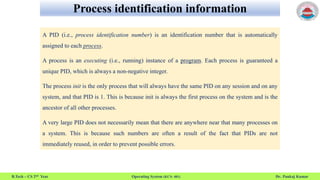 Process identification information
B.Tech – CS 2nd Year Operating System (KCS- 401) Dr. Pankaj Kumar
A PID (i.e., process identification number) is an identification number that is automatically
assigned to each process.
A process is an executing (i.e., running) instance of a program. Each process is guaranteed a
unique PID, which is always a non-negative integer.
The process init is the only process that will always have the same PID on any session and on any
system, and that PID is 1. This is because init is always the first process on the system and is the
ancestor of all other processes.
A very large PID does not necessarily mean that there are anywhere near that many processes on
a system. This is because such numbers are often a result of the fact that PIDs are not
immediately reused, in order to prevent possible errors.
 