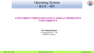 B.Tech – CS 2nd Year Operating System (KCS- 401) Dr. Pankaj Kumar
Operating System
KCS – 401
CONCURRENT PROCESSES AND CLASSICAL PROBLEM IN
CONCURRENCY
Dr. Pankaj Kumar
Associate Professor – CSE
SRMGPC Lucknow
 