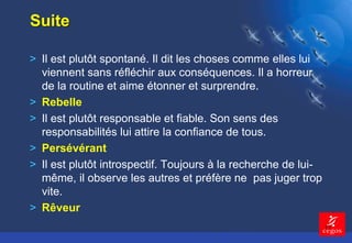 13 
Suite 
> Il est plutôt spontané. Il dit les choses comme elles lui 
viennent sans réfléchir aux conséquences. Il a horreur 
de la routine et aime étonner et surprendre. 
> Rebelle 
> Il est plutôt responsable et fiable. Son sens des 
responsabilités lui attire la confiance de tous. 
> Persévérant 
> Il est plutôt introspectif. Toujours à la recherche de lui-même, 
il observe les autres et préfère ne pas juger trop 
vite. 
> Rêveur 
 