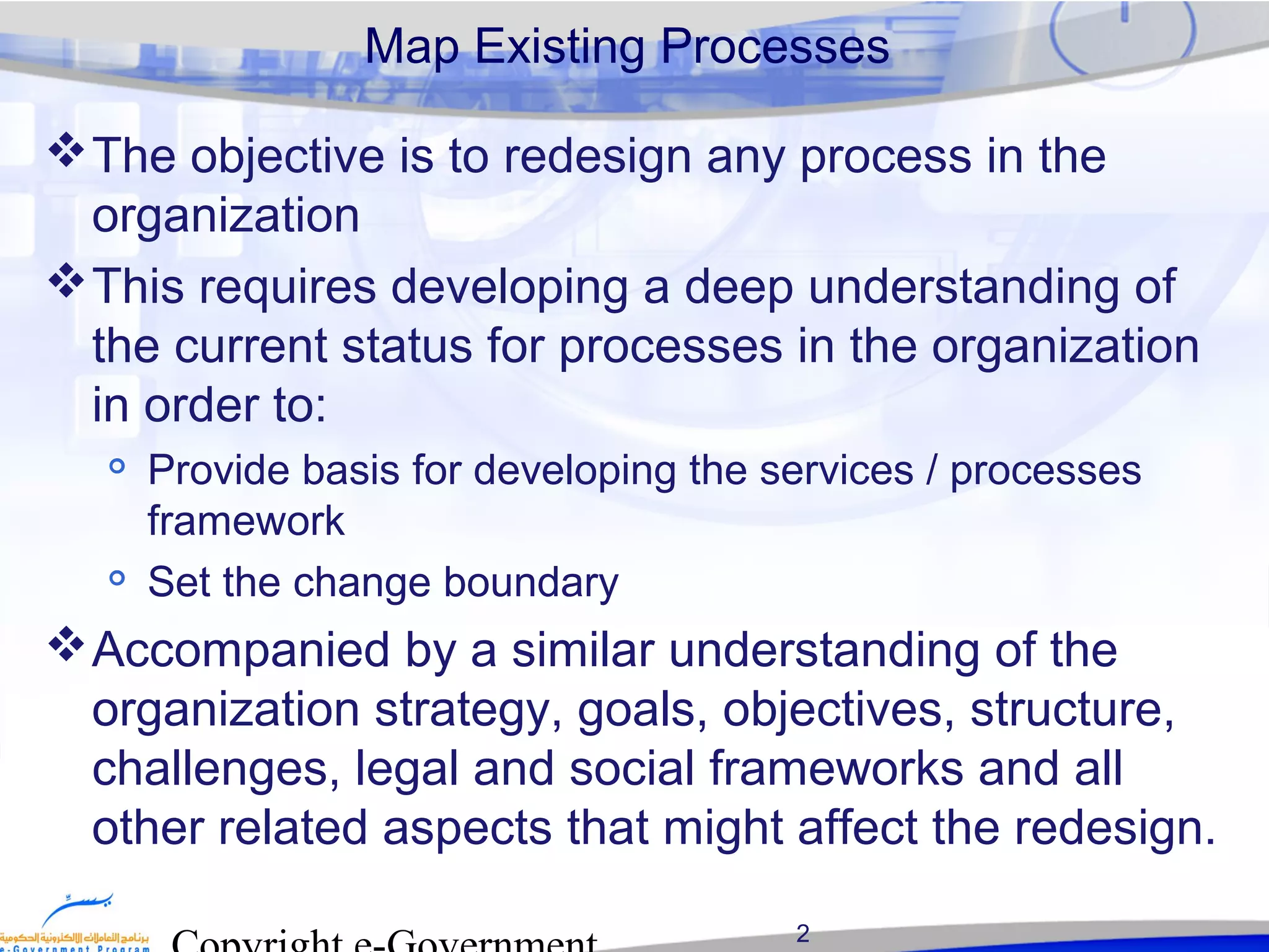 2
Map Existing Processes
The objective is to redesign any process in the
organization
This requires developing a deep understanding of
the current status for processes in the organization
in order to:

Provide basis for developing the services / processes
framework

Set the change boundary
Accompanied by a similar understanding of the
organization strategy, goals, objectives, structure,
challenges, legal and social frameworks and all
other related aspects that might affect the redesign.
 