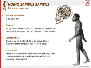 HOMO SAPIENS SAPIENS
      Arte móvel e rupestre.


•   Volume de cérebro:
    c. de 1500 cm3

•   Quando?
    Há cerca de 100 mil anos a. C. (Paleolítico Superior), o
    Homo sapiens sapiens surgia em todos os continentes.

•   Características:
    Tinha cerca de 1,60 m/1,85 m de altura, face e
    maxilares semelhantes aos do Homem atual.

•   Como vivia?
    Fabricava instrumentos em diversos materiais já com
    um elevado nível de aperfeiçoamento técnico e
    praticava ritos mágicos.
 