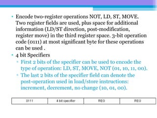 • Encode two-register operations NOT, LD, ST, MOVE.
Two register fields are used, plus space for additional
information (LD/ST direction, post-modification,
register move) in the third register space. 3-bit operation
code (0111) at most significant byte for these operations
can be used .
• 4 bit Specifiers
▫ First 2 bits of the specifier can be used to encode the
type of operation: LD, ST, MOVE, NOT (01, 10, 11, 00).
▫ The last 2 bits of the specifier field can denote the
post-operation used in load/store instructions:
increment, decrement, no change (10, 01, 00).
 