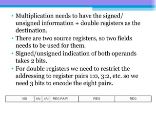 • Multiplication needs to have the signed/
unsigned information + double registers as the
destination.
• There are two source registers, so two fields
needs to be used for them.
• Signed/unsigned indication of both operands
takes 2 bits.
• For double registers we need to restrict the
addressing to register pairs 1:0, 3:2, etc. so we
need 3 bits to encode the eight pairs.
 