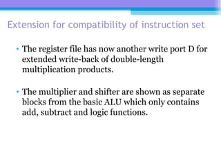 Extension for compatibility of instruction set
• The register file has now another write port D for
extended write-back of double-length
multiplication products.
• The multiplier and shifter are shown as separate
blocks from the basic ALU which only contains
add, subtract and logic functions.
 