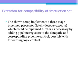 Extension for compatibility of instruction set
• The shown setup implements a three-stage
pipelined processor (fetch–decode–execute)
which could be pipelined further as necessary by
adding pipeline registers to the datapath and
corresponding pipeline control, possibly with
forwarding logic control.
 