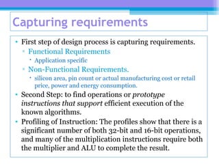 Capturing requirements
• First step of design process is capturing requirements.
▫ Functional Requirements
 Application specific
▫ Non-Functional Requirements.
 silicon area, pin count or actual manufacturing cost or retail
price, power and energy consumption.
• Second Step: to find operations or prototype
instructions that support efficient execution of the
known algorithms.
• Profiling of Instruction: The profiles show that there is a
significant number of both 32-bit and 16-bit operations,
and many of the multiplication instructions require both
the multiplier and ALU to complete the result.
 