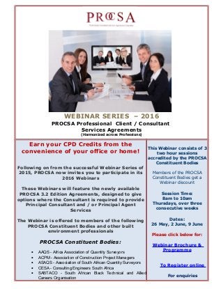 WEBINAR SERIES – 2016
PROCSA Professional Client / Consultant
Services Agreements
(Harmonized across Professions)
Earn your CPD Credits from the
convenience of your office or home!
Following on from the successful Webinar Series of
2015, PROCSA now invites you to participate in its
2016 Webinars
These Webinars will feature the newly available
PROCSA 3.2 Edition Agreements, designed to give
options where the Consultant is required to provide
Principal Consultant and / or Principal Agent
Services
The Webinar is offered to members of the following
PROCSA Constituent Bodies and other built
environment professionals
PROCSA Constituent Bodies:
• AAQS - Africa Association of Quantity Surveyors
• ACPM - Association of Construction Project Managers
• ASAQS - Association of South African Quantity Surveyors
• CESA - Consulting Engineers South Africa
• SABTACO - South African Black Technical and Allied
Careers Organisation
This Webinar consists of 3
two hour sessions
accredited by the PROCSA
Constituent Bodies
Members of the PROCSA
Constituent Bodies get a
Webinar discount
Session Time:
8am to 10am
Thursdays, over three
consecutive weeks
Dates:
26 May, 2 June, 9 June
Please click below for:
Webinar Brochure &
Programme
To Register online
For enquiries
 