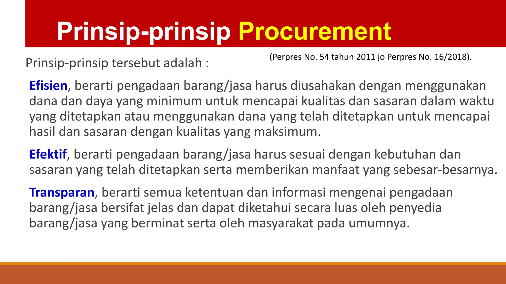 Prinsip-prinsip Procurement
Prinsip-prinsip tersebut adalah :
Efisien, berarti pengadaan barang/jasa harus diusahakan dengan menggunakan
dana dan daya yang minimum untuk mencapai kualitas dan sasaran dalam waktu
yang ditetapkan atau menggunakan dana yang telah ditetapkan untuk mencapai
hasil dan sasaran dengan kualitas yang maksimum.
Efektif, berarti pengadaan barang/jasa harus sesuai dengan kebutuhan dan
sasaran yang telah ditetapkan serta memberikan manfaat yang sebesar-besarnya.
Transparan, berarti semua ketentuan dan informasi mengenai pengadaan
barang/jasa bersifat jelas dan dapat diketahui secara luas oleh penyedia
barang/jasa yang berminat serta oleh masyarakat pada umumnya.
(Perpres No. 54 tahun 2011 jo Perpres No. 16/2018).
 