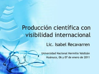 Producción científica con visibilidad internacional Lic. Isabel Recavarren Universidad Nacional Hermilio Valdizán Huánuco, 06 y 07 de enero de 2011 