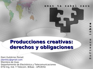 Producciones creativas:
       derechos y obligaciones

Dani Gutiérrez Porset
jdanitxu@gmail.com
Miembro de itsas
Departamento de Electrónica y Telecomunicaciones
ETSI Ing. Ind. Y Telecom. Bilbao - UPV/EHU
 