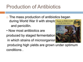 Production of Antibiotics
 The mass production of antibiotics began
during World War II with streptomycin
and penicillin.
• Now most antibiotics are
produced by staged fermentations
in which strains of microorganisms
producing high yields are grown under optimum
conditions .
 