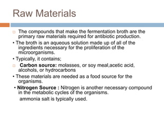 Raw Materials
 The compounds that make the fermentation broth are the
primary raw materials required for antibiotic production.
• The broth is an aqueous solution made up of all of the
ingredients necessary for the proliferation of the
microorganisms.
• Typically, it contains;
 Carbon source: molasses, or soy meal,acetic acid,
alcohols, or hydrocarbons
• These materials are needed as a food source for the
organisms.
• Nitrogen Source : Nitrogen is another necessary compound
in the metabolic cycles of the organisms.
ammonia salt is typically used.
 