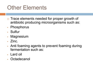 Other Elements
 Trace elements needed for proper growth of
antibiotic producing microorganisms such as:
 Phosphorus
 Sulfur
 Magnesium
 Zinc.
 Anti foaming agents to prevent foaming during
fermentation such as:
 Lard oil
 Octadecanol
 