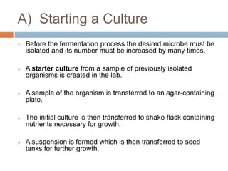 A) Starting a Culture
 Before the fermentation process the desired microbe must be
isolated and its number must be increased by many times.
 A starter culture from a sample of previously isolated
organisms is created in the lab.
 A sample of the organism is transferred to an agar-containing
plate.
 The initial culture is then transferred to shake flask containing
nutrients necessary for growth.
 A suspension is formed which is then transferred to seed
tanks for further growth.
 