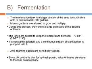 B) Fermentation
 The fermentation tank is a larger version of the seed tank, which is
able to hold about 30,000 gallons.
 Microorganisms are allowed to grow and multiply.
• During this process, they excrete large quantities of the desired
antibiotic.
• The tanks are cooled to keep the temperature between 73-81° F
(23-27.2 ° C).
• It is constantly agitated, and a continuous stream of sterilized air is
pumped into it.
 Anti- foaming agents are periodically added.
• Since pH control is vital for optimal growth, acids or bases are added
to the tank as necessary.
 