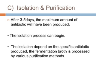 C) Isolation & Purification
 After 3-5days, the maximum amount of
antibiotic will have been produced.
• The isolation process can begin.
• The isolation depend on the specific antibiotic
produced, the fermentation broth is processed
by various purification methods.
 