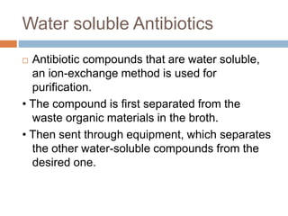 Water soluble Antibiotics
 Antibiotic compounds that are water soluble,
an ion-exchange method is used for
purification.
• The compound is first separated from the
waste organic materials in the broth.
• Then sent through equipment, which separates
the other water-soluble compounds from the
desired one.
 